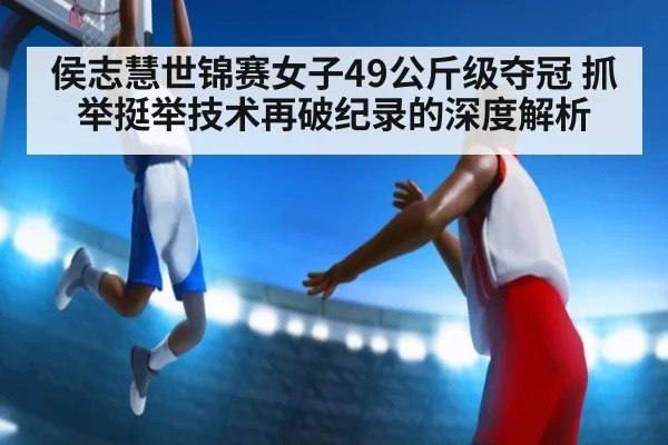 侯志慧世锦赛女子49公斤级夺冠 抓举挺举技术再破纪录的深度解析